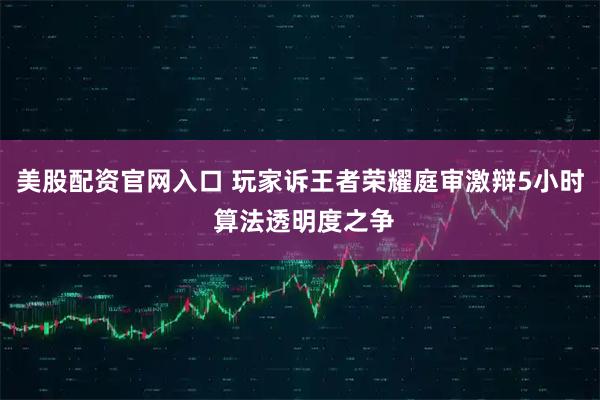 美股配资官网入口 玩家诉王者荣耀庭审激辩5小时 算法透明度之争