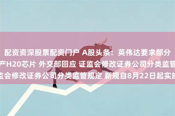 配资资深股票配资门户 A股头条：英伟达要求部分零部件供应商暂停生产H20芯片 外交部回应 证监会修改证券公司分类监管规定 新规自8月22日起实施