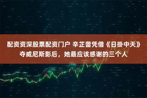 配资资深股票配资门户 辛芷蕾凭借《日掛中天》夺威尼斯影后，她最应该感谢的三个人