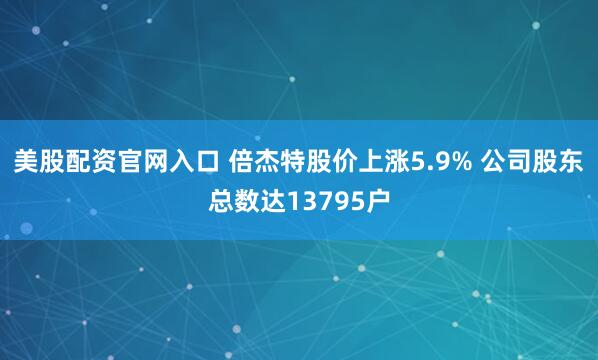 美股配资官网入口 倍杰特股价上涨5.9% 公司股东总数达13795户