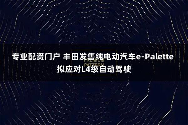 专业配资门户 丰田发售纯电动汽车e-Palette 拟应对L4级自动驾驶