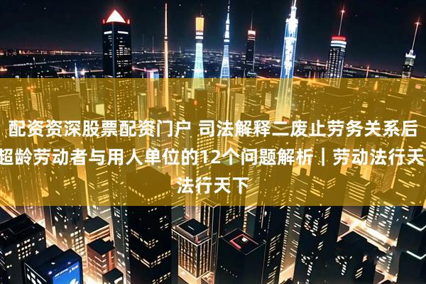 配资资深股票配资门户 司法解释二废止劳务关系后, 超龄劳动者与用人单位的12个问题解析｜劳动法行天下