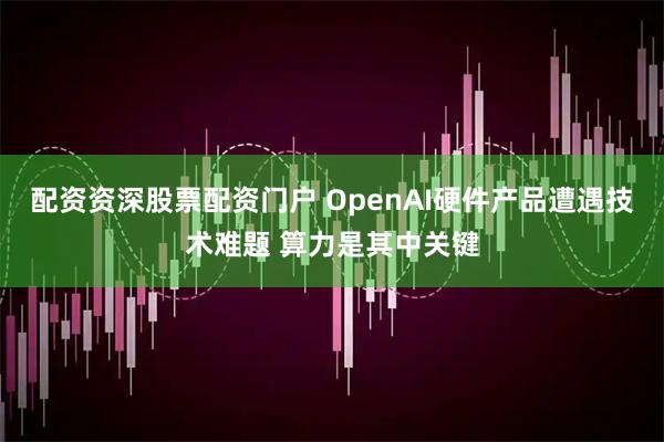 配资资深股票配资门户 OpenAI硬件产品遭遇技术难题 算力是其中关键