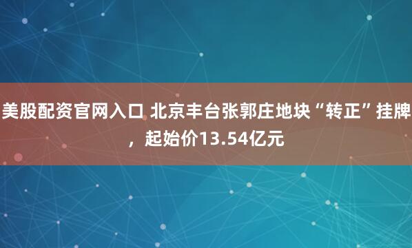 美股配资官网入口 北京丰台张郭庄地块“转正”挂牌，起始价13.54亿元
