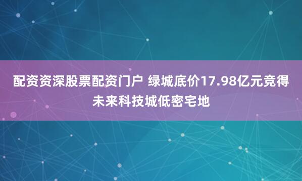 配资资深股票配资门户 绿城底价17.98亿元竞得未来科技城低密宅地