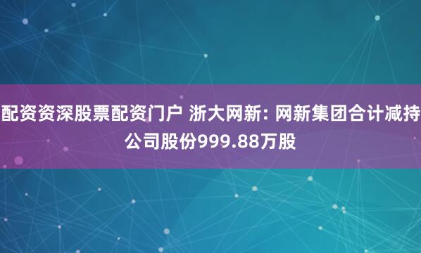 配资资深股票配资门户 浙大网新: 网新集团合计减持公司股份999.88万股