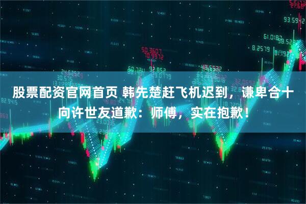 股票配资官网首页 韩先楚赶飞机迟到，谦卑合十向许世友道歉：师傅，实在抱歉！