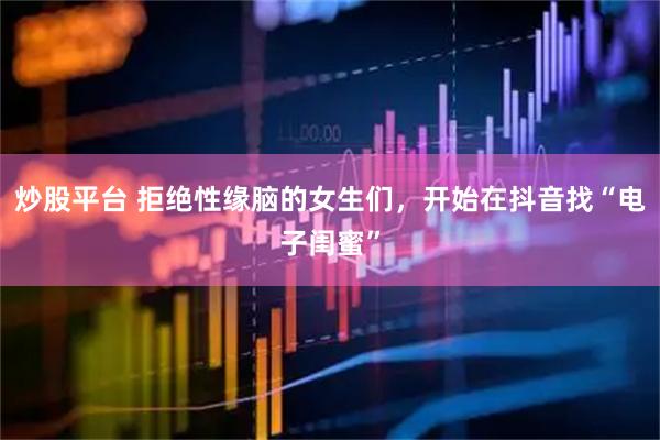 炒股平台 拒绝性缘脑的女生们，开始在抖音找“电子闺蜜”